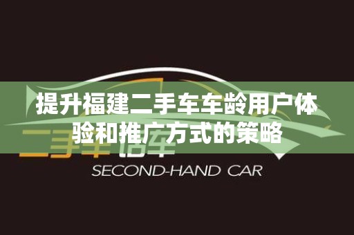 提升福建二手车车龄用户体验和推广方式的策略