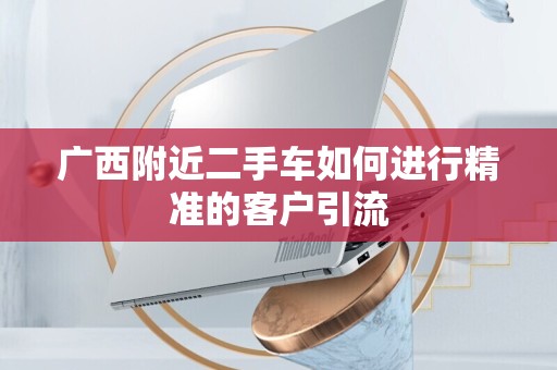 广西附近二手车如何进行精准的客户引流