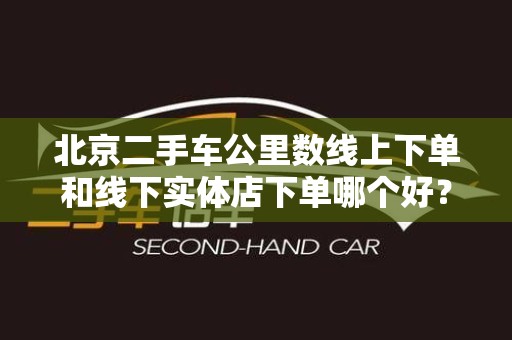 北京二手车公里数线上下单和线下实体店下单哪个好？全面解析！