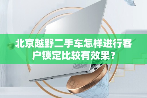 北京越野二手车怎样进行客户锁定比较有效果？