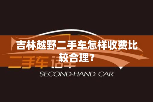 吉林越野二手车怎样收费比较合理？