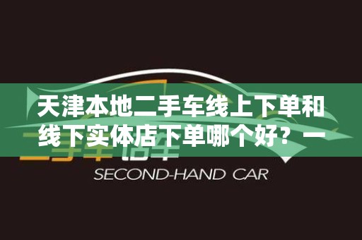 天津本地二手车线上下单和线下实体店下单哪个好？一文解析