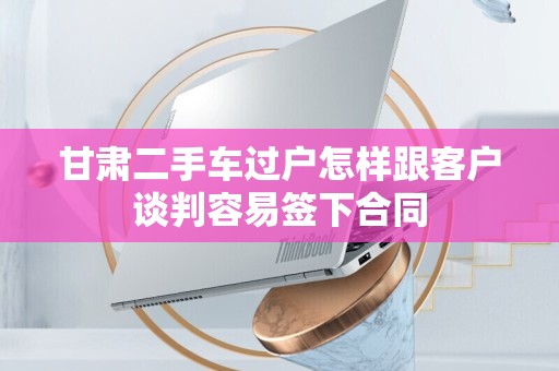 甘肃二手车过户怎样跟客户谈判容易签下合同