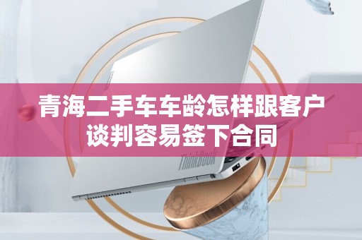 青海二手车车龄怎样跟客户谈判容易签下合同