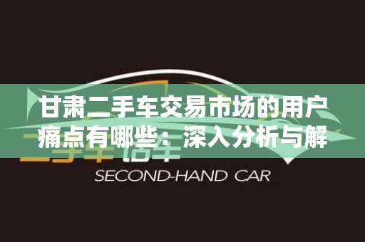 甘肃二手车交易市场的用户痛点有哪些：深入分析与解决方案