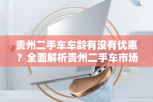 贵州二手车车龄有没有优惠？全面解析贵州二手车市场优惠政策