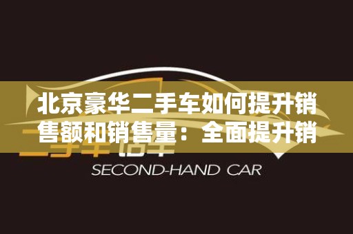 北京豪华二手车如何提升销售额和销售量：全面提升销售策略