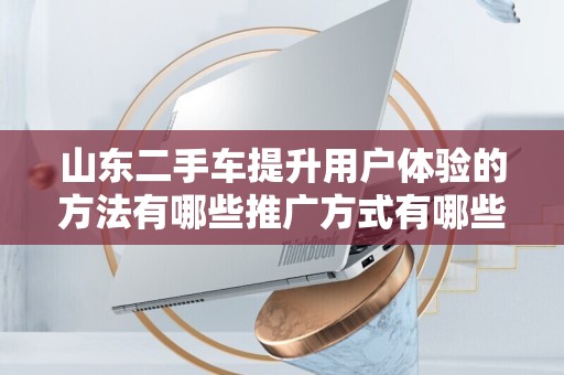 山东二手车提升用户体验的方法有哪些推广方式有哪些