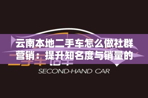 云南本地二手车怎么做社群营销：提升知名度与销量的有效策略