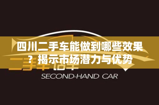 四川二手车能做到哪些效果？揭示市场潜力与优势
