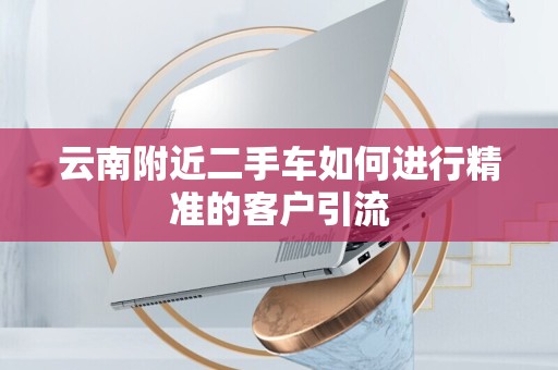 云南附近二手车如何进行精准的客户引流