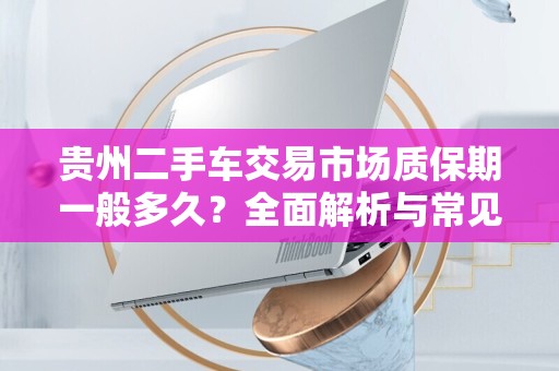 贵州二手车交易市场质保期一般多久？全面解析与常见问题解答