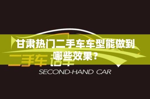 甘肃热门二手车车型能做到哪些效果？