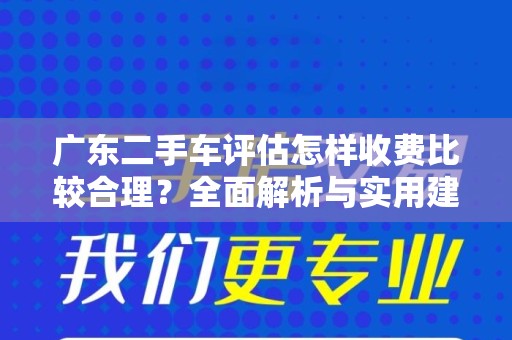 广东二手车评估怎样收费比较合理？全面解析与实用建议