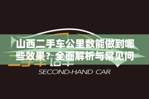 山西二手车公里数能做到哪些效果？全面解析与常见问题解答