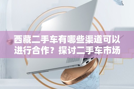 西藏二手车有哪些渠道可以进行合作？探讨二手车市场新机遇