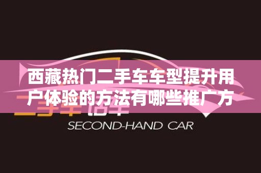 西藏热门二手车车型提升用户体验的方法有哪些推广方式有哪些