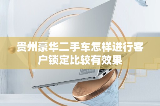 贵州豪华二手车怎样进行客户锁定比较有效果