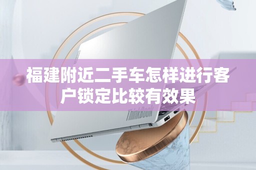 福建附近二手车怎样进行客户锁定比较有效果