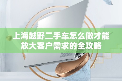 上海越野二手车怎么做才能放大客户需求的全攻略