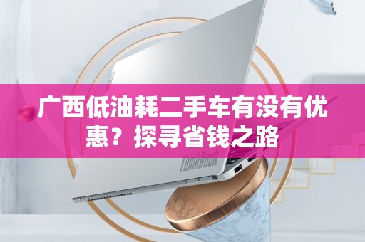 广西低油耗二手车有没有优惠？探寻省钱之路