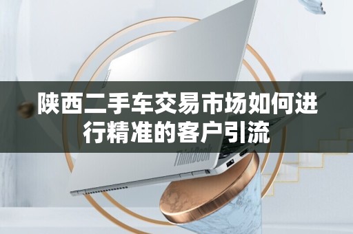 陕西二手车交易市场如何进行精准的客户引流