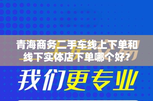 青海商务二手车线上下单和线下实体店下单哪个好？