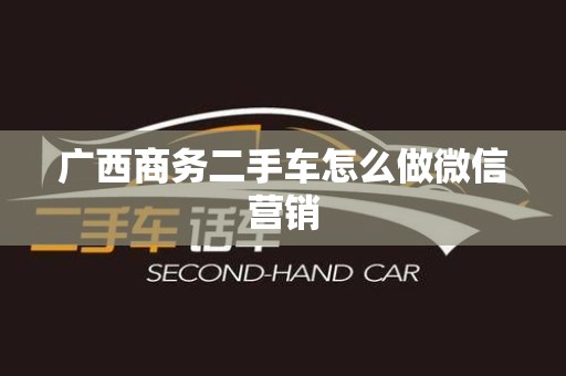 广西商务二手车怎么做微信营销