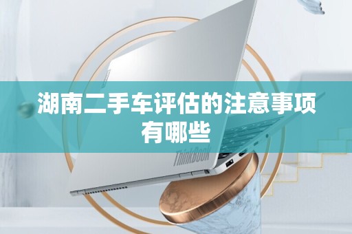 湖南二手车评估的注意事项有哪些