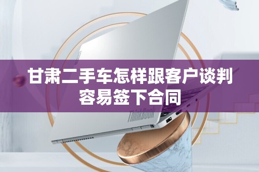 甘肃二手车怎样跟客户谈判容易签下合同
