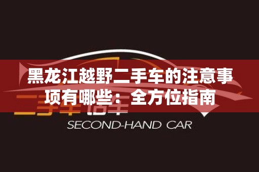 黑龙江越野二手车的注意事项有哪些：全方位指南