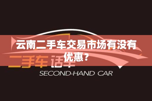 云南二手车交易市场有没有优惠？