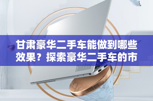 甘肃豪华二手车能做到哪些效果？探索豪华二手车的市场魅力
