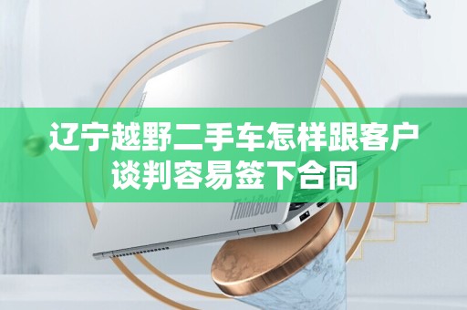 辽宁越野二手车怎样跟客户谈判容易签下合同