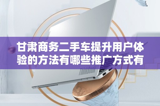 甘肃商务二手车提升用户体验的方法有哪些推广方式有哪些