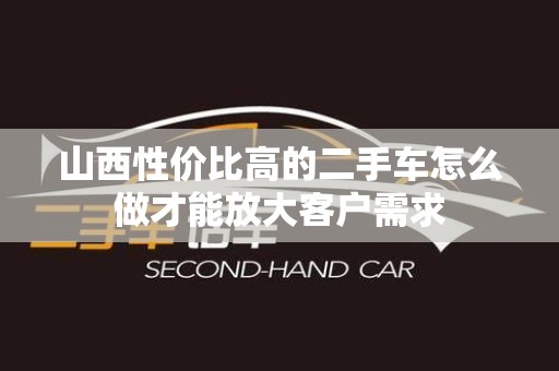 山西性价比高的二手车怎么做才能放大客户需求