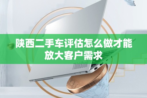 陕西二手车评估怎么做才能放大客户需求