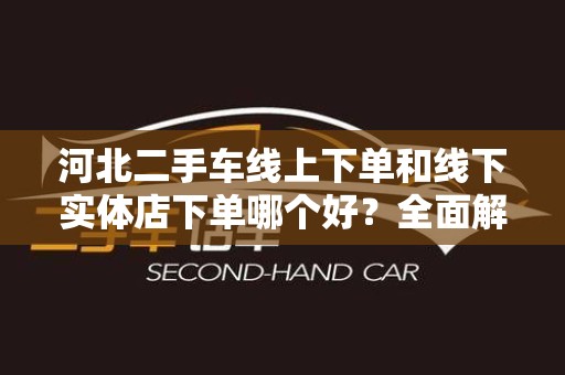 河北二手车线上下单和线下实体店下单哪个好？全面解析与比较