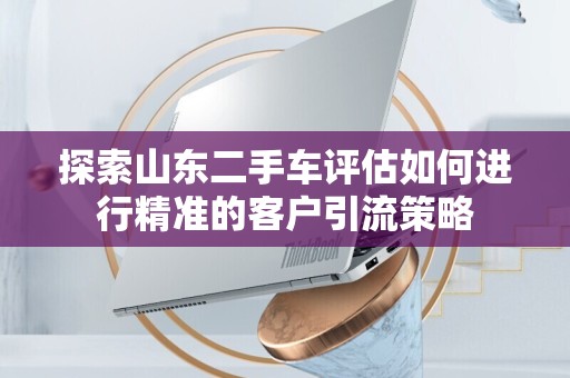探索山东二手车评估如何进行精准的客户引流策略