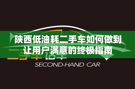 陕西低油耗二手车如何做到让用户满意的终极指南