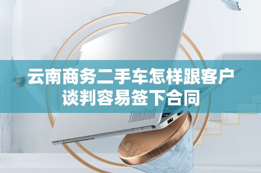 云南商务二手车怎样跟客户谈判容易签下合同