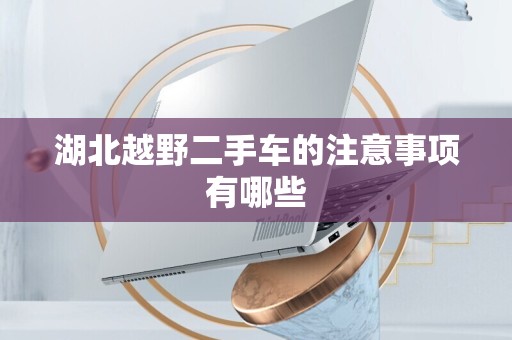 湖北越野二手车的注意事项有哪些