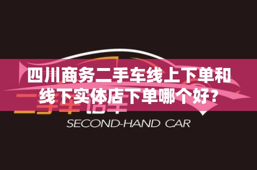 四川商务二手车线上下单和线下实体店下单哪个好？