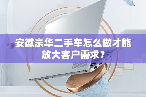 安徽豪华二手车怎么做才能放大客户需求？