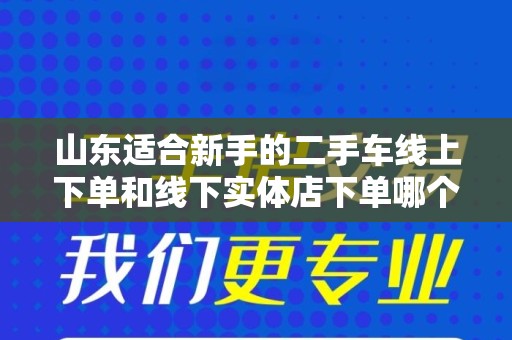 山东适合新手的二手车线上下单和线下实体店下单哪个好？
