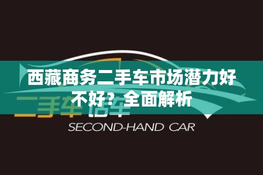 西藏商务二手车市场潜力好不好？全面解析