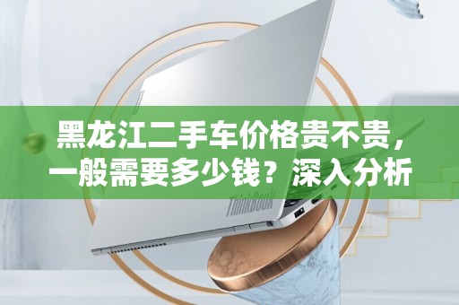 黑龙江二手车价格贵不贵，一般需要多少钱？深入分析