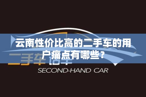 云南性价比高的二手车的用户痛点有哪些？
