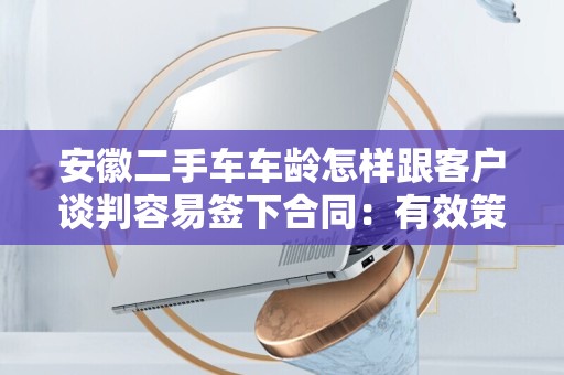 安徽二手车车龄怎样跟客户谈判容易签下合同：有效策略与技巧