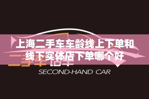 上海二手车车龄线上下单和线下实体店下单哪个好